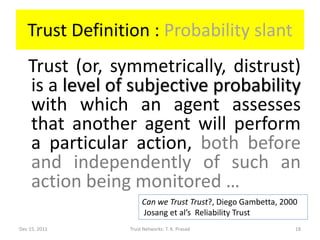 Trust Definition : Probability slant
   Trust (or, symmetrically, distrust)
   is a level of subjective probability
   with which an agent assesses
   that another agent will perform
   a particular action, both before
   and independently of such an
   action being monitored …
                     Can we Trust Trust?, Diego Gambetta, 2000
                     Josang et al’s Reliability Trust
Dec 15, 2011    Trust Networks: T. K. Prasad                 18
 