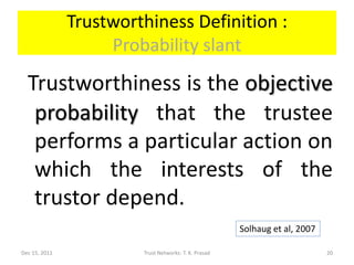 Trustworthiness Definition :
                    Probability slant
  Trustworthiness is the objective
   probability that the trustee
   performs a particular action on
   which the interests of the
   trustor depend.
                                                       Solhaug et al, 2007

Dec 15, 2011            Trust Networks: T. K. Prasad                         20
 