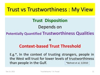 Trust vs Trustworthiness : My View
                Trust Disposition
                    Depends on
Potentially Quantified Trustworthiness Qualities
                          +
        Context-based Trust Threshold
     E.g.*, In the context of trusting strangers, people in
     the West will trust for lower levels of trustworthiness
     than people in the Gulf.              *Bohnet et al, 5/2010


Dec 15, 2011              Trust Networks: T. K. Prasad        21
 