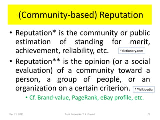 (Community-based) Reputation
• Reputation* is the community or public
  estimation of standing for merit,
  achievement, reliability, etc. *dictionary.com
• Reputation** is the opinion (or a social
  evaluation) of a community toward a
  person, a group of people, or an
  organization on a certain criterion. **Wikipedia
               • Cf. Brand-value, PageRank, eBay profile, etc.

Dec 15, 2011                  Trust Networks: T. K. Prasad       25
 