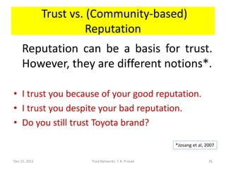 Trust vs. (Community-based)
                         Reputation
     Reputation can be a basis for trust.
     However, they are different notions*.

• I trust you because of your good reputation.
• I trust you despite your bad reputation.
• Do you still trust Toyota brand?

                                                       *Josang et al, 2007


Dec 15, 2011            Trust Networks: T. K. Prasad                   26
 