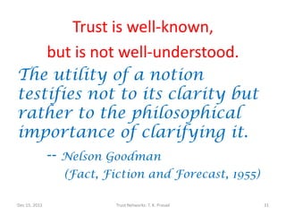 Trust is well-known,
               but is not well-understood.
The utility of a notion
testifies not to its clarity but
rather to the philosophical
importance of clarifying it.
    -- Nelson Goodman
                 (Fact, Fiction and Forecast, 1955)

Dec 15, 2011              Trust Networks: T. K. Prasad   31
 
