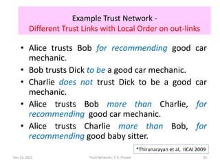 Example Trust Network -
         Different Trust Links with Local Order on out-links

    • Alice trusts Bob for recommending good                                        car
      mechanic.
    • Bob trusts Dick to be a good car mechanic.
    • Charlie does not trust Dick to be a good                                      car
      mechanic.
    • Alice trusts Bob more than Charlie,                                           for
      recommending good car mechanic.
    • Alice trusts Charlie more than Bob,                                           for
      recommending good baby sitter.
                                                          *Thirunarayan et al, IICAI 2009
Dec 15, 2011               Trust Networks: T. K. Prasad                                33
 