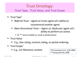 Trust Ontology:
               Trust Type, Trust Value, and Trust Scope

     Trust Type*
        Referral Trust – Agent a1 trusts agent a2’s ability to
                         recommend another agent.
        (Non-)Functional Trust – Agent a1 (dis)trusts agent a2’s
                                  ability to perform an action.
                Cf. ** trust in belief vs. trust in performance
     Trust Value
        E.g., Star rating, numeric rating, or partial ordering.
     Trust Scope*
        E.g., Car Mechanic context.         *Thirunarayan et al, IICAI 2009
                                                                  ** Huang and Fox, 2006
Dec 15, 2011                       Trust Networks: T. K. Prasad                            37
 
