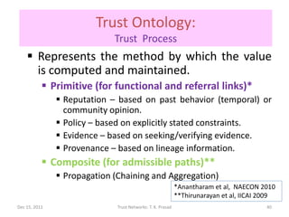 Trust Ontology:
                             Trust Process
     Represents the method by which the value
      is computed and maintained.
            Primitive (for functional and referral links)*
                Reputation – based on past behavior (temporal) or
                 community opinion.
                Policy – based on explicitly stated constraints.
                Evidence – based on seeking/verifying evidence.
                Provenance – based on lineage information.
            Composite (for admissible paths)**
                Propagation (Chaining and Aggregation)
                                                             *Anantharam et al, NAECON 2010
                                                             **Thirunarayan et al, IICAI 2009
Dec 15, 2011                  Trust Networks: T. K. Prasad                                40
 