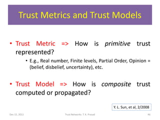 Trust Metrics and Trust Models

• Trust Metric => How is primitive trust
  represented?
               • E.g., Real number, Finite levels, Partial Order, Opinion =
                 (belief, disbelief, uncertainty), etc.


• Trust Model => How is composite trust
  computed or propagated?
                                                                Y. L. Sun, et al, 2/2008
Dec 15, 2011                     Trust Networks: T. K. Prasad                         46
 