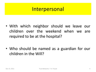 Interpersonal

• With which neighbor should we leave our
  children over the weekend when we are
  required to be at the hospital?

• Who should be named as a guardian for our
  children in the Will?


Dec 15, 2011     Trust Networks: T. K. Prasad   4
 