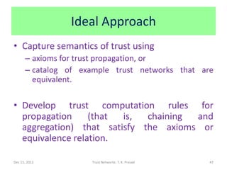 Ideal Approach
• Capture semantics of trust using
      – axioms for trust propagation, or
      – catalog of example trust networks that are
        equivalent.

• Develop trust computation rules for
  propagation     (that is,  chaining and
  aggregation) that satisfy the axioms or
  equivalence relation.

Dec 15, 2011         Trust Networks: T. K. Prasad   47
 