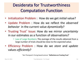 Desiderata for Trustworthiness
                   Computation Function
• Initialization Problem : How do we get initial value?
• Update Problem : How do we reflect the observed
  behavior in the current value dynamically?
• Trusting Trust* Issue: How do we mirror uncertainty
  in our estimates as a function of observations?
               • Law of Large Numbers: The average of the results obtained from a
                 large number of trials should be close to the expected value.
• Efficiency Problem : How do we store and update
  values efficiently?
                        *Ken   Thompson’s Turing Award Lecture: “Reflections on Trusting Trust”

Dec 15, 2011                              Trust Networks: T. K. Prasad                            51
 