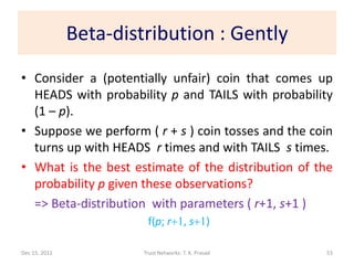 Beta-distribution : Gently
• Consider a (potentially unfair) coin that comes up
  HEADS with probability p and TAILS with probability
  (1 – p).
• Suppose we perform ( r + s ) coin tosses and the coin
  turns up with HEADS r times and with TAILS s times.
• What is the best estimate of the distribution of the
  probability p given these observations?
  => Beta-distribution with parameters ( r+1, s+1 )
                         f(p; r+1, s+1)

Dec 15, 2011            Trust Networks: T. K. Prasad   53
 