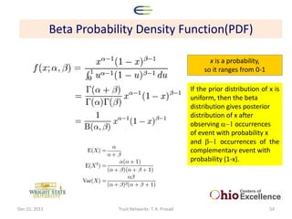 Beta Probability Density Function(PDF)

                                                                 x is a probability,
                                                               so it ranges from 0-1

                                                          If the prior distribution of x is
                                                          uniform, then the beta
                                                          distribution gives posterior
                                                          distribution of x after
                                                          observing a-1 occurrences
                                                          of event with probability x
                                                          and b-1 occurrences of the
                                                          complementary event with
                                                          probability (1-x).




Dec 15, 2011               Trust Networks: T. K. Prasad                                54
 
