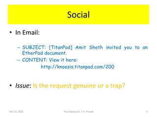 Social
• In Email:

      – SUBJECT: [TitanPad] Amit Sheth invited you to an
        EtherPad document.
      – CONTENT: View it here:
               http://knoesis.titanpad.com/200



• Issue: Is the request genuine or a trap?


Dec 15, 2011           Trust Networks: T. K. Prasad    5
 