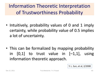 Information Theoretic Interpretation
       of Trustworthiness Probability

• Intuitively, probability values of 0 and 1 imply
  certainty, while probability value of 0.5 implies
  a lot of uncertainty.

• This can be formalized by mapping probability
  in [0,1] to trust value in [–1,1], using
  information theoretic approach.
                                                  Y. L. Sun, et al, 2/2008
Dec 15, 2011       Trust Networks: T. K. Prasad                              60
 