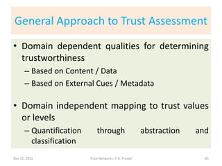 General Approach to Trust Assessment
• Domain dependent qualities for determining
  trustworthiness
      – Based on Content / Data
      – Based on External Cues / Metadata

• Domain independent mapping to trust values
  or levels
      – Quantification       through                    abstraction   and
        classification
Dec 15, 2011             Trust Networks: T. K. Prasad                   65
 