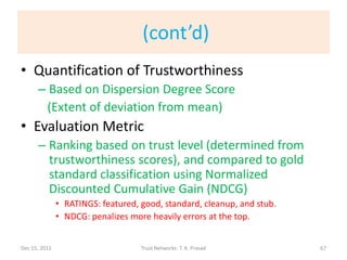 (cont’d)
• Quantification of Trustworthiness
      – Based on Dispersion Degree Score
       (Extent of deviation from mean)
• Evaluation Metric
      – Ranking based on trust level (determined from
        trustworthiness scores), and compared to gold
        standard classification using Normalized
        Discounted Cumulative Gain (NDCG)
               • RATINGS: featured, good, standard, cleanup, and stub.
               • NDCG: penalizes more heavily errors at the top.


Dec 15, 2011                        Trust Networks: T. K. Prasad         67
 