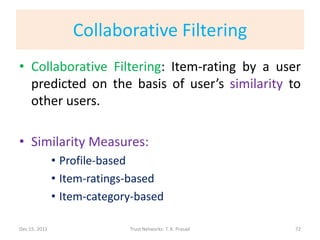 Collaborative Filtering
• Collaborative Filtering: Item-rating by a user
  predicted on the basis of user’s similarity to
  other users.

• Similarity Measures:
               • Profile-based
               • Item-ratings-based
               • Item-category-based

Dec 15, 2011                 Trust Networks: T. K. Prasad   72
 