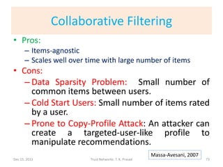Collaborative Filtering
• Pros:
      – Items-agnostic
      – Scales well over time with large number of items
• Cons:
   – Data Sparsity Problem: Small number of
     common items between users.
   – Cold Start Users: Small number of items rated
     by a user.
   – Prone to Copy-Profile Attack: An attacker can
     create a targeted-user-like profile to
     manipulate recommendations.
                                                        Massa-Avesani, 2007
Dec 15, 2011             Trust Networks: T. K. Prasad                         73
 