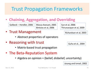 Trust Propagation Frameworks
• Chaining, Aggregation, and Overriding
     Golbeck – Hendler, 2006    Massa-Avesani, 2005              Sun et al, 2006
                                Bintzios et al, 2006             Thirunarayan et al, 2009
• Trust Management                                                   Richardson et al, 2003
               • Abstract properties of operators
• Reasoning with trust                                                  Guha et al., 2004
               • Matrix-based trust propagation
• The Beta-Reputation System
               • Algebra on opinion = (belief, disbelief, uncertainty)
                                                                    Josang and Ismail, 2002
Dec 15, 2011                      Trust Networks: T. K. Prasad                                75
 