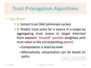 Trust Propagation Algorithms
• Top-down
               • 1: Extract trust DAG (eliminate cycles)
               • 2: Predict trust score for a source in a target by
                 aggregating trust scores in target inherited
                 from source’s “trusted” parents weighted with
                 trust value in the corresponding parent.
                   –Computation is level-by-level
                   –Alternatively, computation can be based on
                     paths.
                                                              Golbeck – Hendler, 2006

Dec 15, 2011                   Trust Networks: T. K. Prasad                         76
 
