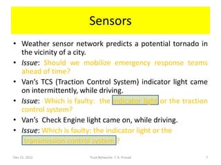 Sensors
• Weather sensor network predicts a potential tornado in
  the vicinity of a city.
• Issue: Should we mobilize emergency response teams
  ahead of time?
• Van’s TCS (Traction Control System) indicator light came
  on intermittently, while driving.
• Issue: Which is faulty: the indicator light or the traction
  control system?
• Van’s Check Engine light came on, while driving.
• Issue: Which is faulty: the indicator light or the
   transmission control system ?
Dec 15, 2011            Trust Networks: T. K. Prasad        7
 