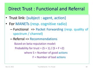 Direct Trust : Functional and Referral
• Trust link: {subject : agent, action}
• For MANETs (resp. cognitive radio)
      – Functional => Packet Forwarding (resp. quality of
        spectrum / channel)
      – Referral => Recommendations
               Based on beta-reputation model:
               Probability for trust = (S + 1) / (S + F +2)
                      where S = Number of good actions
                              F = Number of bad actions

Dec 15, 2011                      Trust Networks: T. K. Prasad   84
 