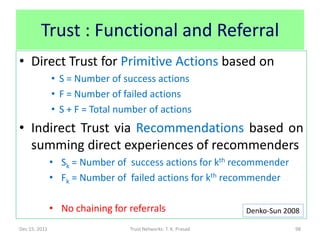Trust : Functional and Referral
• Direct Trust for Primitive Actions based on
               • S = Number of success actions
               • F = Number of failed actions
               • S + F = Total number of actions
• Indirect Trust via Recommendations based on
  summing direct experiences of recommenders
               • Sk = Number of success actions for kth recommender
               • Fk = Number of failed actions for kth recommender

               • No chaining for referrals                      Denko-Sun 2008

Dec 15, 2011                     Trust Networks: T. K. Prasad               98
 