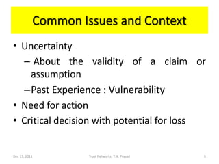 Common Issues and Context
• Uncertainty
  – About the validity of a claim or
    assumption
  –Past Experience : Vulnerability
• Need for action
• Critical decision with potential for loss


Dec 15, 2011        Trust Networks: T. K. Prasad   8
 