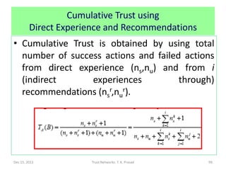 Cumulative Trust using
         Direct Experience and Recommendations
• Cumulative Trust is obtained by using total
  number of success actions and failed actions
  from direct experience (ns,nu) and from i
  (indirect       experiences         through)
  recommendations (nsr,nur).




Dec 15, 2011          Trust Networks: T. K. Prasad   99
 