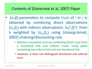 Contents of [Ganeriwal et al, 2007] Paper

• (a,b)-parameters to compute trust of i in j is
  obtained by combining direct observations
  (aj,bj) with indirect observations (ajk,bjk) from
  k weighted by (ak,bk) using [Josang-Ismail,
  2002] chaining/discounting rule.
               • Obtains cumulative trust by combining direct trust from
                 a functional link and indirect trusts using paths
                 containing one referral link and one functional link.
               • However, it does not distinguish functional and referral
                 trust.

Dec 15, 2011                     Trust Networks: T. K. Prasad         100
 