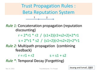 Trust Propagation Rules :
               Beta Reputation System
                    1             2


Rule 1: Concatenation propagation (reputation
      discounting)
        r = 2*r1 * r2 / (s1+2)(r2+s2+2)+2*r1
        s = 2*r1 * s2 / (s1+2)(r2+s2+2)+2*r1
Rule 2: Multipath propagation (combining
      feedback)
        r = r1 + r2         s = s1 + s2
Rule *: Temporal Decay (Forgetting)
Dec 15, 2011            Trust Networks: T. K. Prasad
                                                       Josang and Ismail, 2002
                                                                           102
 