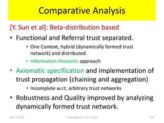 Comparative Analysis
[Y. Sun et al]: Beta-distribution based
• Functional and Referral trust separated.
               • One Context, hybrid (dynamically formed trust
                 network) and distributed.
               • Information-theoretic approach
• Axiomatic specification and implementation of
  trust propagation (chaining and aggregation)
               • Incomplete w.r.t. arbitrary trust networks
• Robustness and Quality improved by analyzing
  dynamically formed trust network.
Dec 15, 2011                     Trust Networks: T. K. Prasad    107
 