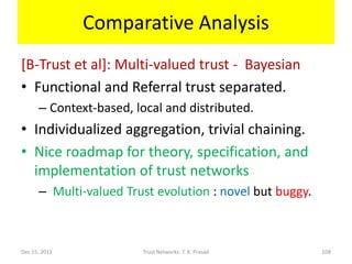Comparative Analysis
[B-Trust et al]: Multi-valued trust - Bayesian
• Functional and Referral trust separated.
      – Context-based, local and distributed.
• Individualized aggregation, trivial chaining.
• Nice roadmap for theory, specification, and
  implementation of trust networks
      – Multi-valued Trust evolution : novel but buggy.



Dec 15, 2011            Trust Networks: T. K. Prasad      108
 