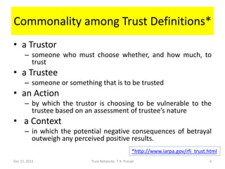 Commonality among Trust Definitions*
• a Trustor
      – someone who must choose whether, and how much, to
        trust
• a Trustee
      – someone or something that is to be trusted
• an Action
      – by which the trustor is choosing to be vulnerable to the
        trustee based on an assessment of trustee’s nature
• a Context
      – in which the potential negative consequences of betrayal
        outweigh any perceived positive results.
                                                     *http://www.iarpa.gov/rfi_trust.html
Dec 15, 2011               Trust Networks: T. K. Prasad                              9
 