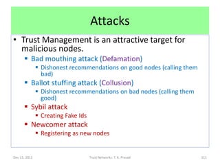 Attacks
• Trust Management is an attractive target for
  malicious nodes.
       Bad mouthing attack (Defamation)
                Dishonest recommendations on good nodes (calling them
                 bad)
       Ballot stuffing attack (Collusion)
                Dishonest recommendations on bad nodes (calling them
                 good)
       Sybil attack
                Creating Fake Ids
       Newcomer attack
                Registering as new nodes


Dec 15, 2011                         Trust Networks: T. K. Prasad        111
 