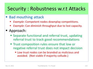 Security : Robustness w.r.t Attacks
 Bad mouthing attack
      Example: Competent nodes downplay competitions.
      Example: Can diminish throughput due to lost capacity.
 Approach:
       Separate functional and referral trust, updating
        referral trust to track good recommendations
       Trust composition rules ensure that low or
        negative referral trust does not impact decision
                Low trust nodes can be branded as malicious and
                 avoided. (Not viable if majority collude.)


Dec 15, 2011                    Trust Networks: T. K. Prasad       113
 