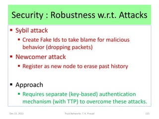 Security : Robustness w.r.t. Attacks
 Sybil attack
       Create Fake Ids to take blame for malicious
        behavior (dropping packets)
 Newcomer attack
       Register as new node to erase past history


 Approach
       Requires separate (key-based) authentication
        mechanism (with TTP) to overcome these attacks.
Dec 15, 2011            Trust Networks: T. K. Prasad   115
 