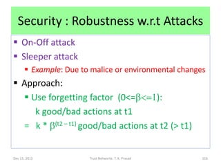 Security : Robustness w.r.t Attacks
 On-Off attack
 Sleeper attack
       Example: Due to malice or environmental changes
 Approach:
   Use forgetting factor (0<=b<=1):
     k good/bad actions at t1
  = k * b(t2 – t1) good/bad actions at t2 (> t1)


Dec 15, 2011           Trust Networks: T. K. Prasad   116
 