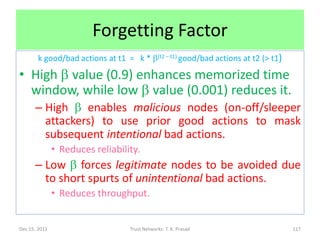 Forgetting Factor
        k good/bad actions at t1 = k * b(t2 – t1) good/bad actions at t2 (> t1)

• High b value (0.9) enhances memorized time
  window, while low b value (0.001) reduces it.
      – High b enables malicious nodes (on-off/sleeper
        attackers) to use prior good actions to mask
        subsequent intentional bad actions.
               • Reduces reliability.
      – Low b forces legitimate nodes to be avoided due
        to short spurts of unintentional bad actions.
               • Reduces throughput.


Dec 15, 2011                      Trust Networks: T. K. Prasad                    117
 