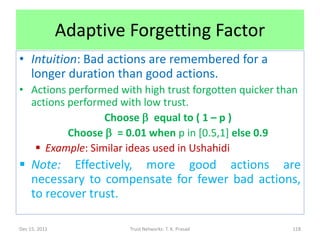 Adaptive Forgetting Factor
• Intuition: Bad actions are remembered for a
  longer duration than good actions.
• Actions performed with high trust forgotten quicker than
  actions performed with low trust.
                 Choose b equal to ( 1 – p )
          Choose b = 0.01 when p in [0.5,1] else 0.9
    Example: Similar ideas used in Ushahidi
 Note: Effectively, more good actions are
  necessary to compensate for fewer bad actions,
  to recover trust.

Dec 15, 2011            Trust Networks: T. K. Prasad    118
 
