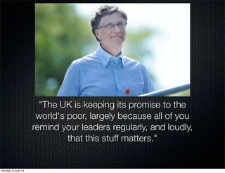 "The UK is keeping its promise to the
world's poor, largely because all of you
remind your leaders regularly, and loudly,
that this stuff matters."
Sunday, 9 June 13
 