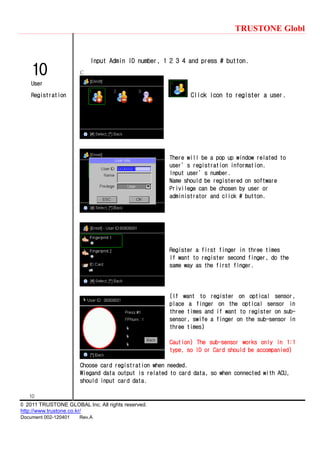TRUSTONE Globl
10
© 2011 TRUSTONE GLOBAL Inc. All rights reserved.
http://www.trustone.co.kr/
Document 002-120401 Rev.A
10
User
Registration
Input Admin ID number, 1 2 3 4 and press # button.
C
Click icon to register a user.
There will be a pop up window related to
user’s registration information.
Input user’s number.
Name should be registered on software
Privilege can be chosen by user or
administrator and click # button.
Register a first finger in three times
If want to register second finger, do the
same way as the first finger.
(If want to register on optical sensor,
place a finger on the optical sensor in
three times and if want to register on sub-
sensor, swife a finger on the sub-sensor in
three times)
Caution) The sub-sensor works only in 1:1
type, so ID or Card should be accompanied)
Choose card registration when needed.
Wiegand data output is related to card data, so when connected with ACU,
should input card data.
 
