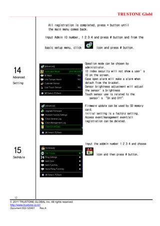TRUSTONE Globl
12
© 2011 TRUSTONE GLOBAL Inc. All rights reserved.
http://www.trustone.co.kr/
Document 002-120401 Rev.A
15
Sechdule
14
Advanced
Setting
All registration is completed, press * button until
the main menu comes back.
Input Admin ID number, 1 2 3 4 and press # button and from the
basic setup menu, click icon and press # button.
Opeation mode can be chosen by
administrator.
ID index security will not show a user’s
ID on the screen.
Case open alarm will make a alarm when
detach from the bracket.
Sensor brightness adjustment will adjust
the sensor’s brightness
Touch sensor use is related to the
sensor’s ‚On and Off‛
Firmware update can be used by SD memory
card.
Initial setting is a factory setting.
Access event/management event/all
registration can be deleted.
Input the addmin number 1 2 3 4 and choose
icon and then press # button.
 