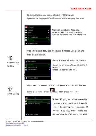 TRUSTONE Globl
13
© 2011 TRUSTONE GLOBAL Inc. All rights reserved.
http://www.trustone.co.kr/
Document 002-120401 Rev.A
17
Event Setting
16
Wireless LAN
Setting
PC operation time zone can be checked by PC program.
Operation for Fingerprint/Card/Password will be setup by time zone.
Alarm can be setup by time zone.
Automatic door operation time/Auto
Function Key/Relay/Auto time change can
From the Network menu (No 9), choose Wireless LAN option and
then click # button.
Choose Wireless LAN and click # button.
Search the wireless LAN and click the #
button.
Choose the appropriate WiFi.
I
I
Input Admin ID number, 1 2 3 4 and press # button and from the
basic setup menu, click and then press # button.
Without PC program, before overwrite
the events when reach to full events
it will be warning you in advance. If
you set it up 1000 events, since its
maximum size is 500K events, It will
 