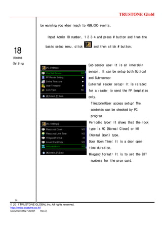 TRUSTONE Globl
14
© 2011 TRUSTONE GLOBAL Inc. All rights reserved.
http://www.trustone.co.kr/
Document 002-120401 Rev.A
18
Access
Setting
be warning you when reach to 499,000 events.
Input Admin ID number, 1 2 3 4 and press # button and from the
basic setup menu, click and then click # button.
Sub-sensor use: It is an innerskin
sensor. It can be setup both Optical
and Sub-sensor
External reader setup: It is related
for a reader to send the FP templates
only.
Timezone/User access setup: The
contents can be checked by PC
program.
Periodic type: It shows that the lock
type is NC (Normal Close) or NO
(Normal Open) type.
Door Open Time: It is a door open
time duration.
Wiegand format: It is to set the BIT
numbers for the prox card.
 