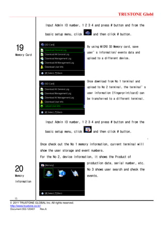 TRUSTONE Globl
15
© 2011 TRUSTONE GLOBAL Inc. All rights reserved.
http://www.trustone.co.kr/
Document 002-120401 Rev.A
19
Memory Card
20
Memory
Information
Input Admin ID number, 1 2 3 4 and press # button and from the
basic setup menu, click and then click # button.
By using MICRO SD Memory card, save
user’s information/ events data and
upload to a different device.
Once download from No 1 terminal and
upload to No 2 terminal, the terminal’s
user information (fingerprint/card) can
be transferred to a different terminal.
Input Admin ID number, 1 2 3 4 and press # button and from the
basic setup menu, click and then click # button.
.
Once check out the No 1 memory information, current terminal will
show the user storage and event numbers.
For the No 2, device information, it shows the Product of
production date, serial number, etc.
No 3 shows user search and check the
events.
 