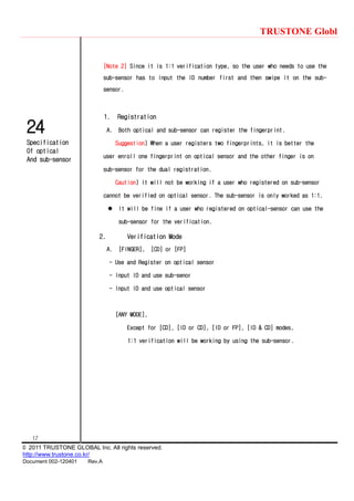 TRUSTONE Globl
17
© 2011 TRUSTONE GLOBAL Inc. All rights reserved.
http://www.trustone.co.kr/
Document 002-120401 Rev.A
24
Specification
Of optical
And sub-sensor
[Note 2] Since it is 1:1 verification type, so the user who needs to use the
sub-sensor has to input the ID number first and then swipe it on the sub-
sensor.
1. Registration
A. Both optical and sub-sensor can register the fingerprint.
Suggestion) When a user registers two fingerprints, it is better the
user enroll one fingerprint on optical sensor and the other finger is on
sub-sensor for the dual registration.
Caution) It will not be working if a user who registered on sub-sensor
cannot be verified on optical sensor. The sub-sensor is only worked as 1:1.
 It will be fine if a user who registered on optical-sensor can use the
sub-sensor for the verification.
2. Verification Mode
A. [FINGER], [CD] or [FP]
- Use and Register on optical sensor
- Input ID and use sub-senor
- Input ID and use optical sensor
[ANY MODE],
Except for [CD], [ID or CD], [ID or FP], [ID & CD] modes,
1:1 verification will be working by using the sub-sensor.
 