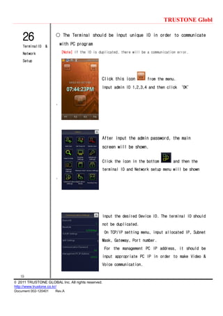 TRUSTONE Globl
19
© 2011 TRUSTONE GLOBAL Inc. All rights reserved.
http://www.trustone.co.kr/
Document 002-120401 Rev.A
26
TerminalID &
Network
Setup
○ The Terminal should be input unique ID in order to communicate
with PC program
[Note] If the ID is duplicated, there will be a communication error.
Click this icon from the menu.
Input admin ID 1,2,3,4 and then click ‘OK’
.
After input the admin password, the main
screen will be shown.
Click the icon in the bottom and then the
terminal ID and Network setup menu will be shown
.
Input the desired Device ID. The terminal ID should
not be duplicated.
On TCP/IP setting menu, input allocated IP, Subnet
Mask, Gateway, Port number.
For the management PC IP address, it should be
input appropriate PC IP in order to make Video &
Voice communication.
 