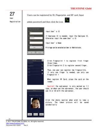 TRUSTONE Globl
20
© 2011 TRUSTONE GLOBAL Inc. All rights reserved.
http://www.trustone.co.kr/
Document 002-120401 Rev.A
27
User
Registration
Users can be registered by ID, Fingerprint, and RF card. Input
admin password and then click the icon .
Input User’s ID
If Employee ID is needed, input the Employee ID.
Otherwise input the same User’s ID
Input User’s Name
Privilege can be selected as User or Administrator.
Click Fingerprint 1 to register first finger
three times.
Click Fingerprint 2 to register second finger.
Thus, one user can register two fingerprints.
If only one finger is needed, can only use
Fingerprint 1
When register RF Card, place the card on the
reader.
Caution) the sub-sensor is only worked as 1:1
type, so when use the sub-sensor, the user should
use ID or CD with the sub-sensor.
Click the photo section when wish to take a
picture. The taken picture will be saved
automatically
 