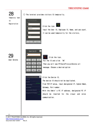 TRUSTONE Globl
21
© 2011 TRUSTONE GLOBAL Inc. All rights reserved.
http://www.trustone.co.kr/
Document 002-120401 Rev.A
28
Temporary User
ID
Registration
29
User Delete
○ The terminal provides visitors ID temporarily.
Click the icon
Input the User ID, Employee ID, Name, and use count.
It can be used temporarily for the visitors.
Click the icon.
Put the ID and click ‘OK’
Then you will see FP/Card/Picture/Delete all
message. Choose a desired option
Click the Device ID.
The device ID should not be duplicated.
From TCP/IP setup, input designated IP, Subnet Mask,
Gateway, Port number.
With the Admin’s PC IP address, designated PC IP
should be inserted for the visual and voice
communication.
 