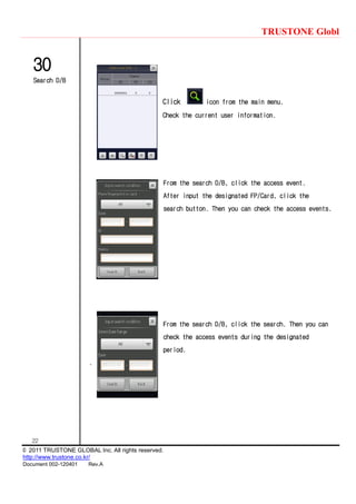 TRUSTONE Globl
22
© 2011 TRUSTONE GLOBAL Inc. All rights reserved.
http://www.trustone.co.kr/
Document 002-120401 Rev.A
30
Search D/B
Click icon from the main menu.
Check the current user information.
From the search D/B, click the access event.
After input the designated FP/Card, click the
search button. Then you can check the access events.
From the search D/B, click the search. Then you can
check the access events during the designated
period.
.
 